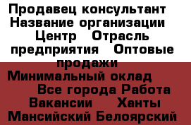 Продавец-консультант › Название организации ­ Центр › Отрасль предприятия ­ Оптовые продажи › Минимальный оклад ­ 20 000 - Все города Работа » Вакансии   . Ханты-Мансийский,Белоярский г.